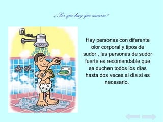 ¿Por que hay que asearse?
Hay personas con diferente
olor corporal y tipos de
sudor , las personas de sudor
fuerte es recomendable que
se duchen todos los días
hasta dos veces al día si es
necesario.
 
