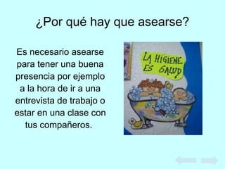 ¿Por qué hay que asearse?
Es necesario asearse
para tener una buena
presencia por ejemplo
a la hora de ir a una
entrevista de trabajo o
estar en una clase con
tus compañeros.
 