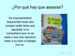 ¿Por qué hay que asearse?
Es importantisimo
desprender buen olor
porque nadie tiene que
aguantar a un
compañero que no se
asee y que sea repulsivo
estar a su lado o trabajar
con el.
 