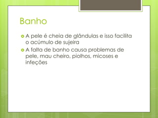 Banho
 A pele é cheia de glândulas e isso facilita
o acúmulo de sujeira
 A falta de banho causa problemas de
pele, mau cheiro, piolhos, micoses e
infeções
 