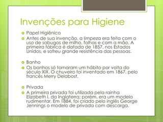 Invenções para Higiene
 Papel Higiênico
 Antes de sua invenção, a limpeza era feita com o
uso de sabugos de milho, folhas e com a mão. A
primeira fábrica é datada de 1857, nos Estados
Unidos, e sofreu grande resistência das pessoas.
 Banho
 Os banhos só tornaram um hábito por volta do
século XIX. O chuveiro foi inventado em 1867, pelo
francês Merry Delabost.
 Privada
 A primeira privada foi utilizada pela rainha
Elizabeth I, da Inglaterra; porém, era um modelo
rudimentar. Em 1884, foi criado pelo inglês George
Jennings o modelo de privada com descarga.
 