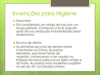 Invenções para Higiene
 Sabonete
 Foi considerado um artigo de luxo por um
longo período. Começou a ficar popular
após ter sua produção industrializada pelos
americanos.
 Escova de dente
 As primeiras escovas de dentes foram
inventadas na China. As pastas
dentárias, que eram feitas de
vegetais, começaram a ser usadas na
limpeza da boca pelos povos Egito antigo e
da Índia. As pastas mais modernas surgiram
no século XX, nos Estados Unidos.
 
