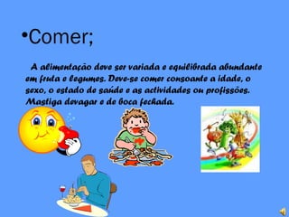 •Comer;
A alimentação deve ser variada e equilibrada abundante
em fruta e legumes. Deve-se comer consoante a idade, o
sexo, o estado de saúde e as actividades ou profissões.
Mastiga devagar e de boca fechada.
 