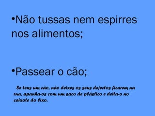 •Não tussas nem espirres
nos alimentos;
•Passear o cão;
Se tens um cão, não deixes os seus dejectos ficarem na
rua, apanha-os com um saco de plástico e deita-o no
caixote do lixo.
 