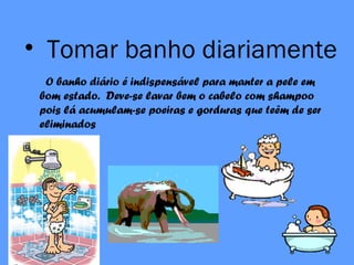 • Tomar banho diariamente
O banho diário é indispensável para manter a pele em
bom estado. Deve-se lavar bem o cabelo com shampoo
pois lá acumulam-se poeiras e gorduras que teêm de ser
eliminados
 