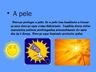 • A pele
Deve-se proteger a pele. Se a pele tem tendência a tornar-
se seca deve-se usar creme hidratante. Também deves evitar
exposições solares prolongadas princpalmente do meio
dia às 4 horas. Deve-se usar bastante protector solar
 