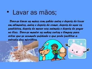 • Lavar as mãos;
Deve-se lavar as mãos com sabão antes e depois de tocar
em alimentos, antes e depois de comer, depois de usar os
sanitários, depois de mexer nos animais e depois de pegar
no lixo. Deve-se manter as unhas curtas e limpas para
evitar que se acumule sujidade o que pode facilitar a
entrada dos micróbios.
 