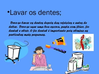 •Lavar os dentes;
Deve-se lavar os dentes depois das refeições e antes de
deitar. Deve-se usar uma boa escova, pasta com flúor, fio
dental e elixir. O fio dental é importante pois elimina as
partículas mais pequenas.
 