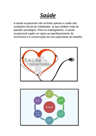 Saúde
A saúde ocupacional não se limita apenas a cuidar das
condições físicas do trabalhador, já que também trata da
questão psicológica. Para os empregadores, a saúde
ocupacional supõe um apoio ao aperfeiçoamento do
funcionário e à conservação da sua capacidade de trabalho.
 
