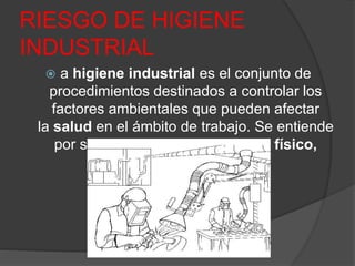 RIESGO DE HIGIENE
INDUSTRIAL
 a higiene industrial es el conjunto de
procedimientos destinados a controlar los
factores ambientales que pueden afectar
la salud en el ámbito de trabajo. Se entiende
por salud al completo bienestar físico,
mental y social.
 