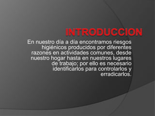 En nuestro día a día encontramos riesgos
higiénicos producidos por diferentes
razones en actividades comunes, desde
nuestro hogar hasta en nuestros lugares
de trabajo; por ello es necesario
identificarlos para controlarlos y
erradicarlos.
 