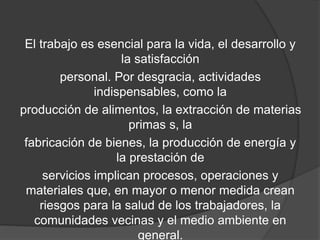 El trabajo es esencial para la vida, el desarrollo y
la satisfacción
personal. Por desgracia, actividades
indispensables, como la
producción de alimentos, la extracción de materias
primas s, la
fabricación de bienes, la producción de energía y
la prestación de
servicios implican procesos, operaciones y
materiales que, en mayor o menor medida crean
riesgos para la salud de los trabajadores, la
comunidades vecinas y el medio ambiente en
general.
 