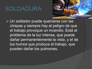 SOLDADURA
 Un soldador puede quemarse con las
chispas y siempre hay el peligro de que
el trabajo provoque un incendio. Está el
problema de la luz intensa, que puede
dañar permanentemente la vista, y el de
los humos que produce el trabajo, que
pueden dañar los pulmones.
 