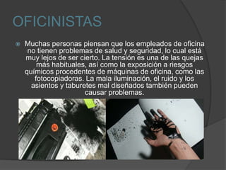 OFICINISTAS
 Muchas personas piensan que los empleados de oficina
no tienen problemas de salud y seguridad, lo cual está
muy lejos de ser cierto. La tensión es una de las quejas
más habituales, así como la exposición a riesgos
químicos procedentes de máquinas de oficina, como las
fotocopiadoras. La mala iluminación, el ruido y los
asientos y taburetes mal diseñados también pueden
causar problemas.
 