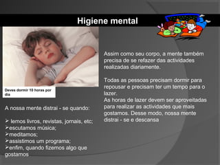 Higiene mental
Assim como seu corpo, a mente também
precisa de se refazer das actividades
realizadas diariamente.
Todas as pessoas precisam dormir para
repousar e precisam ter um tempo para o
lazer.
As horas de lazer devem ser aproveitadas
para realizar as actividades que mais
gostamos. Desse modo, nossa mente
distrai - se e descansa
A nossa mente distrai - se quando:
 lemos livros, revistas, jornais, etc;
escutamos música;
meditamos;
assistimos um programa;
enfim, quando fizemos algo que
gostamos
Deves dormir 10 horas por
dia
 