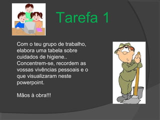 Tarefa 1
Com o teu grupo de trabalho,
elabora uma tabela sobre
cuidados de higiene..
Concentrem-se, recordem as
vossas vivências pessoais e o
que visualizaram neste
powerpoint.
Mãos à obra!!!
 