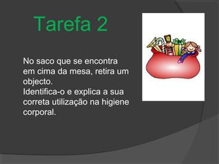 Tarefa 2
No saco que se encontra
em cima da mesa, retira um
objecto.
Identifica-o e explica a sua
correta utilização na higiene
corporal.
 