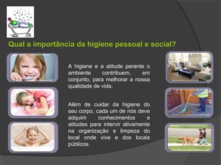 Qual a importância da higiene pessoal e social?
Fig 1, pág. 89
ou outra
A higiene e a atitude perante o
ambiente contribuem, em
conjunto, para melhorar a nossa
qualidade de vida.
Além de cuidar da higiene do
seu corpo, cada um de nós deve
adquirir conhecimentos e
atitudes para intervir ativamente
na organização e limpeza do
local onde vive e dos locais
públicos.
 