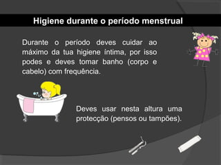 Higiene durante o período menstrual
Durante o período deves cuidar ao
máximo da tua higiene íntima, por isso
podes e deves tomar banho (corpo e
cabelo) com frequência.
Deves usar nesta altura uma
protecção (pensos ou tampões).
 