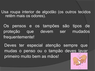 Usa roupa interior de algodão (os outros tecidos
retêm mais os odores).
Os pensos e os tampões são tipos de
proteção que devem ser mudados
frequentemente!
Deves ter especial atenção sempre que
mudas o penso ou o tampão deves lavar
primeiro muito bem as mãos!
 