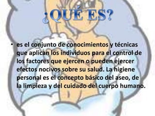 • es el conjunto de conocimientos y técnicas
que aplican los individuos para el control de
los factores que ejercen o pueden ejercer
efectos nocivos sobre su salud. La higiene
personal es el concepto básico del aseo, de
la limpieza y del cuidado del cuerpo humano.
 