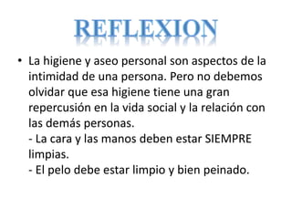 • La higiene y aseo personal son aspectos de la
intimidad de una persona. Pero no debemos
olvidar que esa higiene tiene una gran
repercusión en la vida social y la relación con
las demás personas.
- La cara y las manos deben estar SIEMPRE
limpias.
- El pelo debe estar limpio y bien peinado.
 