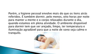 Porém, a higiene pessoal envolve mais do que os itens atrás
referidos. É também dormir, pelo menos, oito horas por noite
para manter a mente e o corpo relaxados durante o dia,
quando estamos em plena atividade. O ambiente disponível
para dormir tem que ser arejado, limpo, ter temperatura e
iluminação agradável para que a noite de sono seja calmo e
tranquilo.
 