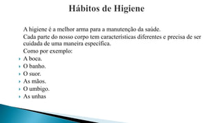 A higiene é a melhor arma para a manutenção da saúde.
Cada parte do nosso corpo tem características diferentes e precisa de ser
cuidada de uma maneira específica.
Como por exemplo:
 A boca.
 O banho.
 O suor.
 As mãos.
 O umbigo.
 As unhas
 