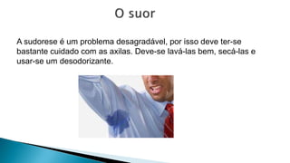 A sudorese é um problema desagradável, por isso deve ter-se
bastante cuidado com as axilas. Deve-se lavá-las bem, secá-las e
usar-se um desodorizante.
 