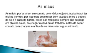 As mãos, por estarem em contato com vários objetos, acabam por ter
muitos germes, por isso elas devem ser bem lavadas antes e depois
de se ir à casa de banho, antes das refeições, sempre que se pega
em objetos sujos, ao chegar a casa ou ao trabalho, antes de se ter
contato com crianças e antes de se manusear algum alimento.
 