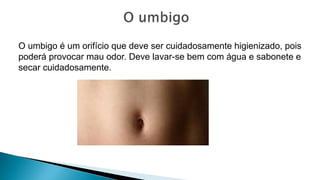 O umbigo é um orifício que deve ser cuidadosamente higienizado, pois
poderá provocar mau odor. Deve lavar-se bem com água e sabonete e
secar cuidadosamente.
 