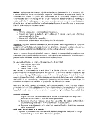 Higiene: conjuntosde normasy procedimientostendientesa la protección de la integridad física
y mental del trabajo preservándolo de los riesgos de salud inherente a las tareas de encarga y al
ambiente físico donde se ejecuta. Esta relacionada con el diagnostico y la prevención de
enfermedades ocupacionales a partir del estudio y el control de dos variables: el hombre y su
medio ambiente de trabajo, es decir que posee un carácter eminentemente preventivo ya que
dirige la salud y a la comunidad del empleado evitando que este se enferme o se ausente de
manera provisional o definitiva dl trabajo.
Objetivos:
1. Eliminar las causas de enfermedades profesionales.
2. Reducir los efectos perjudiciales provocados por el trabajo en personas enfermas o
portadora de efecto físico.
3. Mantener la salud de los trabajadores.
4. Aumentar la productividad por medio del control de trabajo.
Seguridad: conjuntos de mediciones técnicas, educacionales, médicas y psicológicas explorado
para preveniraccidentestendientes a eliminar las condiciones insegura y a instruir o conservar a
las personas acerca de la necesidad de implementación de prácticas preventivas
Según el esquema de organización de la empresa los servicios de seguridad tienen el objeto de
establecernormasyprocedimientosponiendo en práctica los recursos posibles para conseguir la
prevención de accidentes y controlando los resultados obtenidos.
La seguridad del trabajo se emplea 3 áreas principales de actividad:
1. Prevención de accidentes.
2. Prevención de robos.
3. Prevención de incendio.
LEY ORGANICA DE PREVENCION CONDICIONALES Y MEDIO AMBIENTE (LOPCIMAT): esta ley
promueve laimplementacióndel régimen de seguridad y la salud para el trabajo en el marco del
nuevo sistema de seguridad social, embarcando la promoción de la salud de los trabajadores la
prevenciónde enfermedades profesionales y accidentales de trabajo, la atención rehabilitación
realización de los trabajadores y establece las prestaciones dinerarias que corresponde por los
daños que ocasionen enfermedades ocupacionales y accidentales de trabajo.
INSTITUTO NACIONALDEPREVENCION YSALUD Y SEGURIDAD LABORAL(INPSASEL):este instituto
permitiráel diseñoyejecuciónde lapolíticanacional en materia de prevención salud y seguridad
laboral a la construcciónde unsistemapublicode inspecciónyvigilanciade condicionesde trabajo
Funciones generales:
1. Vigilar y fiscalizar el cumplimiento de las normas de materia de salud ocupacional
2. Brindar asistencia técnica a los trabajadores y empleados.
3. Sustancias informes técnicos sobre los accidentes de trabajo enfermedades
ocupacionales y condiciones de medio ambiente de trabajadores.
4. Promoverunaculturapreventivaatravésde la educacióne investigaciónenmateriade
salud ocupacional
FUNCIONES ASIGNADAS POR LA LOPCIMAT:
1. Ejecutar la política nacional en materia de prevención seguridad y salud en el trabajo.
2. Asesorar a trabajadores en el área de salud ocupacional.
 