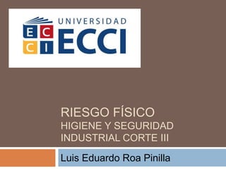 RIESGO FÍSICO
HIGIENE Y SEGURIDAD
INDUSTRIAL CORTE III
Luis Eduardo Roa Pinilla
 
