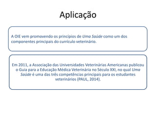 Aplicação
Em 2011, a Associação das Universidades Veterinárias Americanas publicou
o Guia para a Educação Médica Veterinária no Século XXI, no qual Uma
Saúde é uma das três competências principais para os estudantes
veterinários (PAUL, 2014).
A OIE vem promovendo os princípios de Uma Saúde como um dos
componentes principais do currículo veterinário.
 