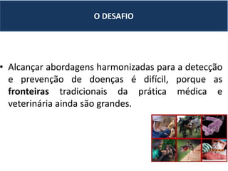 • Alcançar abordagens harmonizadas para a detecção
e prevenção de doenças é difícil, porque as
fronteiras tradicionais da prática médica e
veterinária ainda são grandes.
O DESAFIO
 