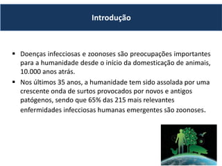  Doenças infecciosas e zoonoses são preocupações importantes
para a humanidade desde o início da domesticação de animais,
10.000 anos atrás.
 Nos últimos 35 anos, a humanidade tem sido assolada por uma
crescente onda de surtos provocados por novos e antigos
patógenos, sendo que 65% das 215 mais relevantes
enfermidades infecciosas humanas emergentes são zoonoses.
Introdução
 