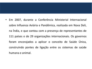 • Em 2007, durante a Conferência Ministerial Internacional
sobre Influenza Aviária e Pandêmica, realizada em Nova Deli,
na Índia, e que contou com a presença de representantes de
111 países e de 29 organizações internacionais. Os governos
foram encorajados a aplicar o conceito de Saúde Única,
construindo pontes de ligação entre os sistemas de saúde
humana e animal.
 