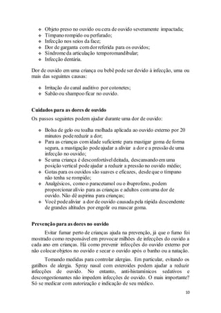 10
 Objeto preso no ouvido ou cera de ouvido severamente impactada;
 Tímpano rompido ou perfurado;
 Infecção nos seios da face;
 Dor de garganta com dorreferida para os ouvidos;
 Síndromeda articulação temporomandibular;
 Infecção dentária.
Dor de ouvido em uma criança ou bebê pode ser devido à infecção, uma ou
mais das seguintes causas:
 Irritação do canal auditivo por cotonetes;
 Sabão ou shampoo ficar no ouvido.
Cuidados para as dores de ouvido
Os passos seguintes podem ajudar durante uma dor de ouvido:
 Bolsa de gelo ou toalha molhada aplicada ao ouvido externo por 20
minutos podereduzir a dor;
 Para as crianças com idade suficiente para mastigar goma de forma
segura, a mastigação podeajudar a aliviar a dor e a pressão de uma
infecção no ouvido;
 Se uma criança é desconfortáveldeitada, descansando em uma
posição vertical podeajudar a reduzir a pressão no ouvido médio;
 Gotas para os ouvidos são suaves e eficazes, desdeque o tímpano
não tenha se rompido;
 Analgésicos, como o paracetamol ou o ibuprofeno, podem
proporcionaralívio para as crianças e adultos com uma dor de
ouvido. Não dê aspirina para crianças;
 Você podealiviar a dor de ouvido causada pela rápida descendente
de grandes altitudes por engolir ou mascar goma.
Prevenção para as dores no ouvido
Evitar fumar perto de crianças ajuda na prevenção, já que o fumo foi
mostrado como responsável em provocar milhões de infecções do ouvido a
cada ano em crianças. Há como prevenir infecções do ouvido externo por
não colocarobjetos no ouvido e secar o ouvido após o banho ou a natação.
Tomando medidas para controlar alergias. Em particular, evitando os
gatilhos de alergia. Spray nasal com esteroides podem ajudar a reduzir
infecções de ouvido. No entanto, anti-histamínicos sedativos e
descongestionantes não impedem infecções de ouvido. O mais importante?
Só se medicar com autorização e indicação de seu médico.
 