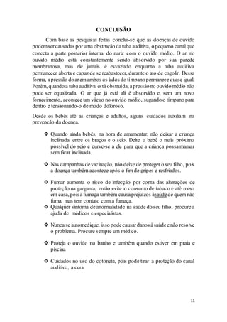 11
CONCLUSÃO
Com base as pesquisas feitas conclui-se que as doenças de ouvido
podemsercausadas poruma obstrução datuba auditiva, o pequeno canalque
conecta a parte posterior interna do nariz com o ouvido médio. O ar no
ouvido médio está constantemente sendo absorvido por sua parede
membranosa, mas ele jamais é esvaziado enquanto a tuba auditiva
permanecer aberta e capaz de se reabastecer, durante o ato de engolir. Dessa
forma, a pressão do arem ambos os lados do tímpano permanece quase igual.
Porém, quando a tuba auditiva está obstruída, apressão no ouvido médio não
pode ser equalizada. O ar que já está ali é absorvido e, sem um novo
fornecimento, acontece um vácuo no ouvido médio, sugando o tímpano para
dentro e tensionando-o de modo doloroso.
Desde os bebês até as crianças e adultos, alguns cuidados auxiliam na
prevenção da doença.
 Quando ainda bebês, na hora de amamentar, não deixar a criança
inclinada entre os braços e o seio. Deite o bebê o mais próximo
possível do seio e curve-se a ele para que a criança possa mamar
sem ficar inclinada.
 Nas campanhas devacinação, não deixe de proteger o seu filho, pois
a doença também acontece após o fim de gripes e resfriados.
 Fumar aumenta o risco de infecção por conta das alterações de
proteção na garganta, então evite o consumo de tabaco e até meso
em casa, pois afumaça também causaprejuízos àsaúdede quem não
fuma, mas tem contato com a fumaça.
 Qualquer sintoma de anormalidade na saúde do seu filho, procure a
ajuda de médicos e especialistas.
 Nunca se automedique, isso podecausardanos àsaúdee não resolve
o problema. Procure sempre um médico.
 Proteja o ouvido no banho e também quando estiver em praia e
piscina
 Cuidados no uso do cotonete, pois pode tirar a proteção do canal
auditivo, a cera.
 