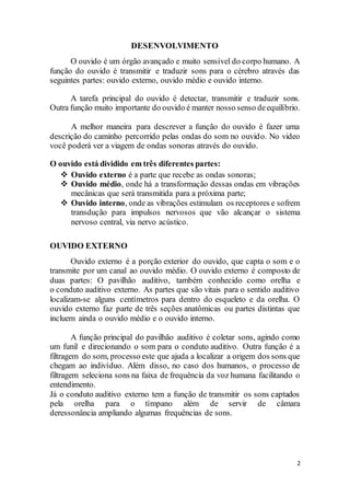 2
DESENVOLVIMENTO
O ouvido é um órgão avançado e muito sensível do corpo humano. A
função do ouvido é transmitir e traduzir sons para o cérebro através das
seguintes partes: ouvido externo, ouvido médio e ouvido interno.
A tarefa principal do ouvido é detectar, transmitir e traduzir sons.
Outra função muito importante do ouvido é manter nosso senso deequilíbrio.
A melhor maneira para descrever a função do ouvido é fazer uma
descrição do caminho percorrido pelas ondas do som no ouvido. No video
você poderá ver a viagem de ondas sonoras através do ouvido.
O ouvido está dividido em três diferentes partes:
 Ouvido externo é a parte que recebe as ondas sonoras;
 Ouvido médio, onde há a transformação dessas ondas em vibrações
mecânicas que será transmitida para a próxima parte;
 Ouvido interno, onde as vibrações estimulam os receptores e sofrem
transdução para impulsos nervosos que vão alcançar o sistema
nervoso central, via nervo acústico.
OUVIDO EXTERNO
Ouvido externo é a porção exterior do ouvido, que capta o som e o
transmite por um canal ao ouvido médio. O ouvido externo é composto de
duas partes: O pavilhão auditivo, também conhecido como orelha e
o conduto auditivo externo. As partes que são vitais para o sentido auditivo
localizam-se alguns centímetros para dentro do esqueleto e da orelha. O
ouvido externo faz parte de três seções anatômicas ou partes distintas que
incluem ainda o ouvido médio e o ouvido interno.
A função principal do pavilhão auditivo é coletar sons, agindo como
um funil e direcionando o som para o conduto auditivo. Outra função é a
filtragem do som, processo este que ajuda a localizar a origem dos sons que
chegam ao indivíduo. Além disso, no caso dos humanos, o processo de
filtragem seleciona sons na faixa de frequência da voz humana facilitando o
entendimento.
Já o conduto auditivo externo tem a função de transmitir os sons captados
pela orelha para o tímpano além de servir de câmara
deressonância ampliando algumas frequências de sons.
 