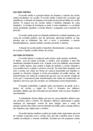 3
OUVIDO MÉDIO
O ouvido médio é a porção interna do tímpano, e externo da cóclea,
ambos localizados no ouvido. O ouvido médio contém três ossículos, que
amplificam a vibração do tímpano comondas depressão no fluido do ouvido
interno. O espaço oco do ouvido médio é também chamado de caixa
timpânica. A trompa de Eustáquio se junta à caixa timpânica e a cavidade
nasal, permitindo equalizar o ouvido interno e a garganta com o aumento de
pressão.
O ouvido médio podeserchamada também de cavidade timpánica, por
causa da cavidade auditiva que ela apresenta, apresenta também as suas
paredes que as delimitam tais são: o tecto, o pavimento, a parede
lateral(timpánica), parede medial,e paredes posterior e anterior.
A função do ouvido médio é transferir eficientemente a energia sonora
do ar para o líquido contido dentro da cóclea.
OUVIDO INTERNO
O ouvido interno é composto pela cóclea e pelo aparato vestibular.
O último osso da cadeia ossicular, o estribo, está acoplado a uma fina
membrana chamada de janela oval. A janela oval é na realidade uma entrada
para a orelha interna, que contém o órgão da audição, a cóclea. Quando o
osso estribo move, a janela oval move com ele. No outro lado da janela oval
está a cóclea, um canal em forma de caracol preenchido por líquidos e,
quando as vibrações chegam à cóclea provenientes da orelha interna, são
transformadas em ondas de compressão que por sua vez ativam oórgão de
Corti que é responsável pela transformação das ondas de compressão em
impulsos nervosos que são enviados ao cérebropara serem interpretados.
O líquido (endolinfa) é agitado pelos movimentos da janela oval e,
dentro da cóclea, o órgão de Corti é formado por milhares
decélulas ciliadas que são colocadas em movimento toda vez que o líquido é
movimentado.
A estimulação destas células, porsuavez, causa impulsos elétricos que
são enviados para o cérebro. Os impulsos elétricos representam a quarta
mudança na mensagem sonora de uma energia para a outra: da
energia acústica das ondas sonoras entrando naorelha, para a energia elétrica
dos impulsos que viajam para o cérebro.
O ouvido interno também contém um órgão muito importante que está
na verdade conectado com a cóclea, mas que não contribui para o nosso
sentido da audição, o sistema vestibular, formado por três pequenos canais
 