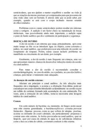 4
semicirculares, que nos ajudam a manter oequilíbrio e auxiliar na visão já
que as rotações da mesma precisam ser compensadas para que possamos ter
uma visão clara sem ser borrada. É através dele que se pode saber, por
exemplo, quando se está com o corpo inclinado mesmo estando
de olhosvendados.
Problemas com os canais semicirculares podem resultar em sintomas
como a vertigem. A audição é um factor chave na manutenção de trocas
intelectuais, mas possivelmente ainda mais importante, a audição supre
o pano de fundo auditivo que dá o sentimento de participação e segurança.
DOENÇA DE OUVIDO
A dor de ouvido é um sintoma que surge, principalmente, após estar
muito tempo ao frio ou ao introduzir água ou objetos, como cotonetes e
palitos, no canal auditivo, que podem provocar uma infecção do ouvido ou
rompimento do tímpano. Porém, outras causas incluem problemas na
mandíbula ou crescimento de um dente, por exemplo.
Geralmente, a dor de ouvido é mais frequente em crianças, uma vez
que apresentam maiores chances de desenvolver infecções dentro do ouvido
ou canal auditivo.
Para tratar a dor de ouvido é recomendado consultar o
otorrinolaringologista, no caso do adulto, ou o pediatra, no caso dos bebês e
crianças, para iniciar o tratamento mais adequado.
As doenças do ouvido externo:
Afectam em princípio o canal auditivo. As três afecções mais
frequentes são a impetigem, o eczema e a obstrução. Esta última pode ser
causadaporum corpo estranho introduzido acidentalmente no ouvido oupor
um rolhão de cerúmen formado pela acumulação de cera endurecida. Por
vezes, para a extracção de um rolhão, toma-se necessária uma lavagem
médica do canal auditivo.
Causas
Um certo número de bactérias ou, raramente, de fungos pode causar
uma otite externa generalizada; a bactériaestafilococo costuma provocar
furúnculos. Algumas pessoas, como as que sofrem de alergias, psoríase,
eczema ou dermatite do couro cabeludo, são particularmente propensas a
contrair uma otite externa. As lesões provocadas no canal auditivo, quer ao
limpá-lo, quer por causa da entrada de água ou de substâncias irritativas
como a laca ou a tinta do cabelo, costumam conduzir à otite externa.
 