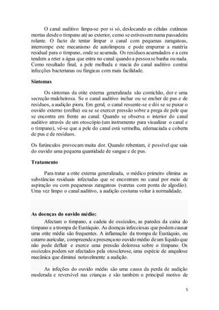 5
O canal auditivo limpa-se por si só, deslocando as células cutâneas
mortas desdeo tímpano até ao exterior, como se estivessem numa passadeira
rolante. O facto de tentar limpar o canal com pequenas zaragatoas,
interrompe este mecanismo de autolimpeza e pode empurrar a matéria
residual para o tímpano, onde se acumula. Os resíduos acumulados e a cera
tendem a reter a água que entra no canal quando a pessoase banha ou nada.
Como resultado final, a pele molhada e macia do canal auditivo contrai
infecções bacterianas ou fúngicas com mais facilidade.
Sintomas
Os sintomas da otite externa generalizada são comichão, dor e uma
secreção malcheirosa. Se o canal auditivo inchar ou se encher de pus e de
resíduos, a audição piora. Em geral, o canal ressente-se e dói se se puxar o
ouvido externo (orelha) ou se se exercer pressão sobre a prega de pele que
se encontra em frente ao canal. Quando se observa o interior do canal
auditivo através de um otoscópio (um instrumento para visualizar o canal e
o tímpano), vê-se que a pele do canal está vermelha, edemaciada e coberta
de pus e de resíduos.
Os furúnculos provocam muita dor. Quando rebentam, é possível que saia
do ouvido uma pequena quantidade de sangue e de pus.
Tratamento
Para tratar a otite externa generalizada, o médico primeiro elimina as
substâncias residuais infectadas que se encontram no canal por meio de
aspiração ou com pequenoas zaragatoas (varetas com ponta de algodão).
Uma vez limpo o canal auditivo, a audição costuma voltar à normalidade.
As doenças do ouvido médio:
Afectam o tímpano, a cadeia de ossículos, as paredes da caixa do
tímpano e a trompa de Eustáquio. As doenças infecciosas que podem causar
uma otite média são frequentes. A inflamação da trompa de Eustáquio, ou
catarro auricular, compreendea presençano ouvido médio deum líquido que
não pode defluir e exerce uma pressão dolorosa sobre o tímpano. Os
ossículos podem ser afectados pela otosclerose, uma espécie de anquilose
mecânica que diminui notavelmente a audição.
As infeções do ouvido médio são uma causa da perda de audição
moderada e reversível nas crianças e são também o principal motivo de
 