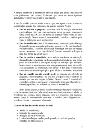 9
A terapia vestibular é encontrado para ser eficaz em muitas pessoas com
estes problemas. No entanto, lembre-se que antes de tomar qualquer
tratamento, você deve consultar o seu médico.
A dor de ouvido pode ter várias causas, que, em alguns casos, podem ser
identificadas através dos sintomas e de quando surgem. Assim:
 Dor de ouvido e garganta: pode ser sinal de infecção do ouvido,
conhecida por otite, que pode-sealastrar para a garganta, provocando
febre acima de 38ºC, dor em forma de pontada e mau cheiro ao falar,
por exemplo. Nestes casos é recomendado consultar o médico para
inciar o tratamento com antibióticos;
 Dorde ouvido no avião:é, frequentemente, provocadapela diferença
de pressão que ocorre, principalmente, quando o avião está decolando
ou aterrissando. O que se pode fazer é mastigar chiclete ou bocejar
nesses momentos. Já no caso do bebê, dar uma mamadeira de água é
uma boa forma de aliviar a dor.
 Dor de ouvido e mandíbula: pode indicar problemas na articulação
damandíbula, como artrite oudeslocamento da articulação, que geram
piora da dor ao abrir a boca para bocejar ou mastigar, por exemplo.
Nestes casos pode-secolocar uma compressaquente junto do ouvido
e da articulação da mandíbula para aliviar a dor, mas é importante
consultar o otorrinolaringologista para iniciar o tratamento adequado;
 Dor de ouvido quando engole: pode ser sintoma de infecção na
garganta, como amigdalite ou tonsilite, que provoca dor também no
ouvido por ser um órgão próximo. Nestes casos é aconselhado
consultar o médico para iniciar o tratamento com anti-inflamatórios,
como Ibuprofeno, ou antibióticos, como a Amoxicilina.
Além destas causas, a dorde ouvido também podeser provocadapelo
crescimento dos dentes no bebê, nascimento dos dentes do siso no adulto ou
problemas nos dentes, como abcesso, cárie ou bruxismo, por exemplo.
Nestes casos é recomendado consultar o dentista para diagnosticar o
problema e inciar o tratamento adequado.
Causas da dor de ouvido podem incluir:
 Artrite da mandíbula;
 Infecção de ouvido aguda;
 Infecção de ouvido crônica;
 Lesão da orelha pormudanças de pressão (a partir de grandes
altitudes e outras causas);
 