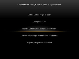 Accidentes de trabajo causas, efectos y prevención
García García Jorge Eliecer
Código : 54440
Escuela Colombia de carreras industriales
Carrera: Tecnología en Mecánica automotriz
Higiene y Seguridad industrial
 