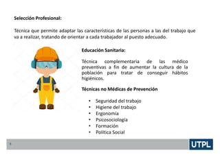5
Selección Profesional:
Técnica que permite adaptar las características de las personas a las del trabajo que
va a realizar, tratando de orientar a cada trabajador al puesto adecuado.
Educación Sanitaria:
Técnica complementaria de las médico
preventivas a fin de aumentar la cultura de la
población para tratar de conseguir hábitos
higiénicos.
Técnicas no Médicas de Prevención
• Seguridad del trabajo
• Higiene del trabajo
• Ergonomía
• Psicosociología
• Formación
• Política Social
 