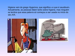 Higiene vem do grego  Hygeínos , que significa  «o que é saudável».  Actualmente, as pessoas falam tanto sobre higiene, mas ninguém se lembra que essa palavra só começou a ser usada no início do séc.XIX. 