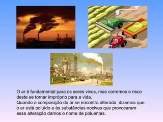 O ar é fundamental para os seres vivos, mas corremos o risco deste se tornar impróprio para a vida. Quando a composição do ar se encontra alterada, dizemos que o ar está poluído e às substâncias nocivas que provocaram essa alteração damos o nome de poluentes. 