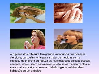 A  higiene do ambiente  tem grande importância nas doenças alérgicas, particularmente por se tratar de medidas com a intenção de prevenir ou reduzir as manifestações clínicas dessas doenças. Assim, além do tratamento feito pelos medicamentos, é essencial a existência de uma cuidada higiene ambiental na habitação de um alérgico.  