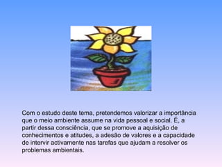 Com o estudo deste tema, pretendemos valorizar a importância que o meio ambiente assume na vida pessoal e social. É, a partir dessa consciência, que se promove a aquisição de conhecimentos e atitudes, a adesão de valores e a capacidade de intervir activamente nas tarefas que ajudam a resolver os problemas ambientais. 
